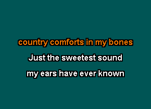 country comforts in my bones

Just the sweetest sound

my ears have ever known