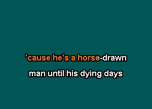 'cause he's a horse-drawn

man until his dying days