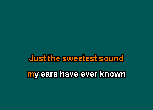Just the sweetest sound

my ears have ever known
