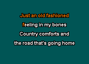Just an old fashioned
feeling in my bones

Country comforts and

the road that's going home