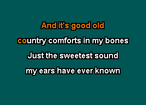And it's good old

country comforts in my bones

Just the sweetest sound

my ears have ever known