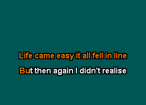 Life came easy it all fell in line

Butthen again I didn't realise