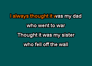 I always thought it was my dad

who went to war

Thought it was my sister

who fell offthe wall