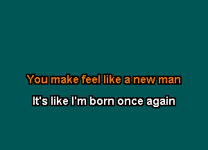 You make feel like a new man

It's like I'm born once again