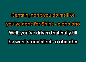 Captain, don't you do me like

you've done for Shine - o oho oho

Well, you've driven that bully till

he went stone blind - o oho oho