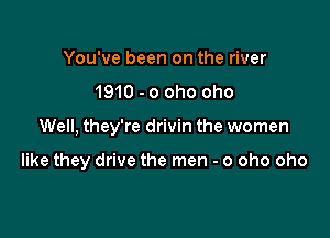 You've been on the river
1910 - o oho oho

Well, they're drivin the women

like they drive the men - o oho oho