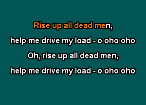Rise up all dead men,

help me drive my load - o oho oho
Oh, rise up all dead men,

help me drive my load - o oho oho