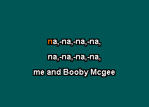 na,-na,-na,-na,

na,-na,-na.-na,

me and Booby Mcgee