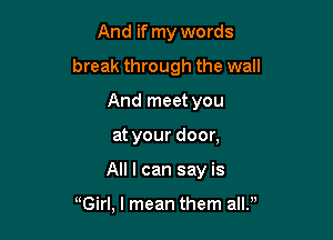 And if my words

break through the wall

And meet you
at your door,
All I can say is

Girl, I mean them allf