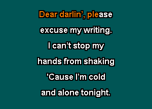 Dear darlin), please
excuse my writing.

I cam stop my

hands from shaking

'Cause Pm cold

and alone tonight.