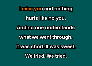 I miss you and nothing
hurts like no you.

And no one understands

what we went through.

It was short. It was sweet.
We tried. We tried.