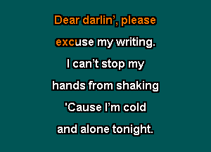 Dear darlin), please
excuse my writing.

I cam stop my

hands from shaking

'Cause Pm cold

and alone tonight.