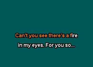 Can't you see there's a fire

in my eyes. For you so...