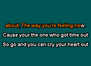 about, The way you're feeling now.
Cause your the one who got time out

So go and you can cry your heart out