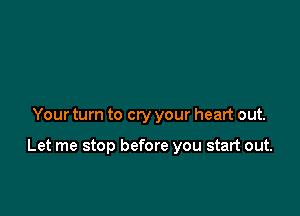 Your turn to cry your heart out.

Let me stop before you start out.