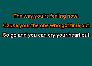 The way you're feeling now.

Cause your the one who got time out

So go and you can cry your heart out