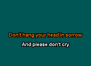 Don't hang your head in sorrow

And please don't cry