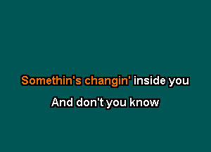 Somethin's changin' inside you

And don't you know