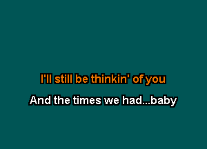 I'll still be thinkin' of you

And the times we had...baby