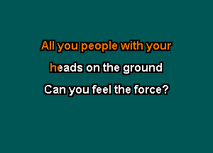 All you people with your

heads on the ground

Can you feel the force?