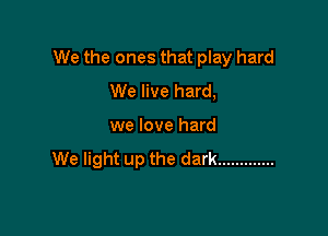 We the ones that play hard

We live hard,
we love hard
We light up the dark .............