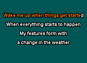 Wake me up when things get started
When everything starts to happen
My features form with

a change in the weather