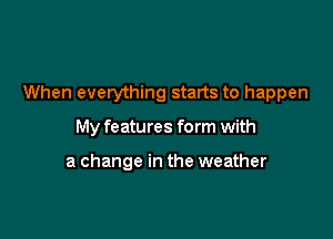 When everything starts to happen

My features form with

a change in the weather
