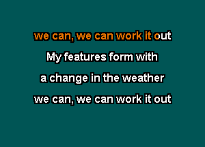 we can, we can work it out

My features form with

a change in the weather

we can, we can work it out