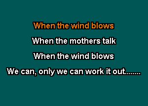 When the wind blows
When the mothers talk

When the wind blows

We can, only we can work it out ........