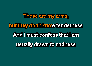 These are my arms,
but they don't know tenderness

And I must confess that I am

usually drawn to sadness