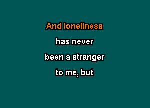 And loneliness

has never

been a stranger

to me, but