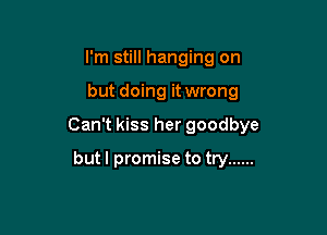 I'm still hanging on

but doing it wrong

Can't kiss her goodbye

but I promise to try ......