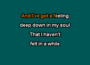 And I've got a feeling

deep down in my soul
That I haven't

felt in a while