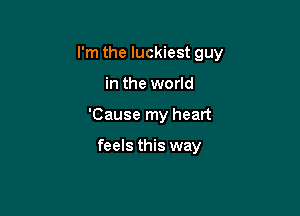 I'm the luckiest guy

in the world
'Cause my heart

feels this way