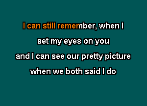 I can still remember, when I

set my eyes on you

and I can see our pretty picture

when we both said I do