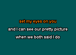 set my eyes on you

and I can see our pretty picture

when we both said I do