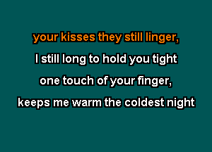 your kisses they still linger,
I still long to hold you tight

one touch of your finger,

keeps me warm the coldest night