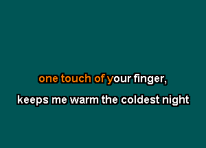 one touch of your finger,

keeps me warm the coldest night