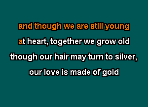 and though we are still young

at heart, together we grow old

though our hair may turn to silver,

our love is made of gold