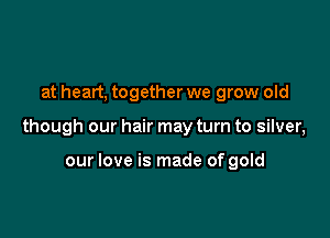 at heart, together we grow old

though our hair may turn to silver,

our love is made of gold