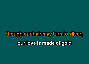 though our hair may turn to silver,

our love is made of gold