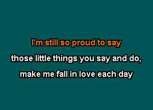 I'm still so proud to say

those little things you say and do,

make me fall in love each day