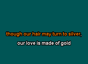 though our hair may turn to silver,

our love is made of gold