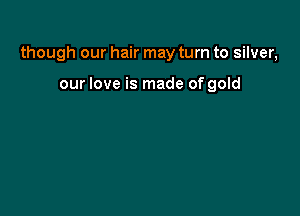 though our hair may turn to silver,

our love is made of gold