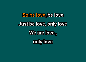 So be love, be love

Just be love, only love

We are love,

only love