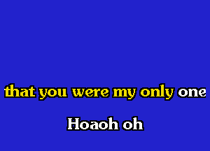 that you were my only one

Hoaoh oh