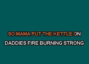 SO MAMA PUT THE KE'I'I'LE 0N
DADDIES FIRE BURNING STRONG