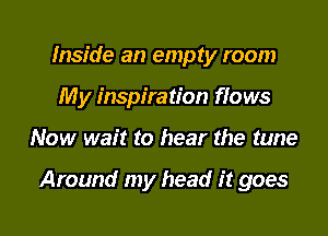 Inside an empty room
My inspiration flows

Now wait to hear the tune

Around my head it goes