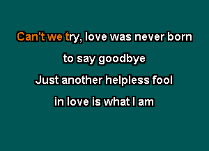 Can't we try, love was never born

to say goodbye

Just another helpless fool

in love is what I am