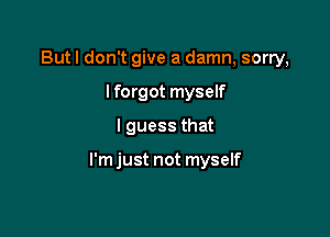 But I don't give a damn. sorry,

lforgot myself
I guess that

I'mjust not myself